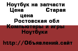 Ноутбук на запчасти › Цена ­ 4 000 › Старая цена ­ 24 000 - Ростовская обл. Компьютеры и игры » Ноутбуки   